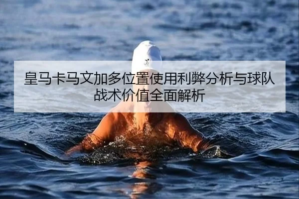 皇马卡马文加多位置使用利弊分析与球队战术价值全面解析