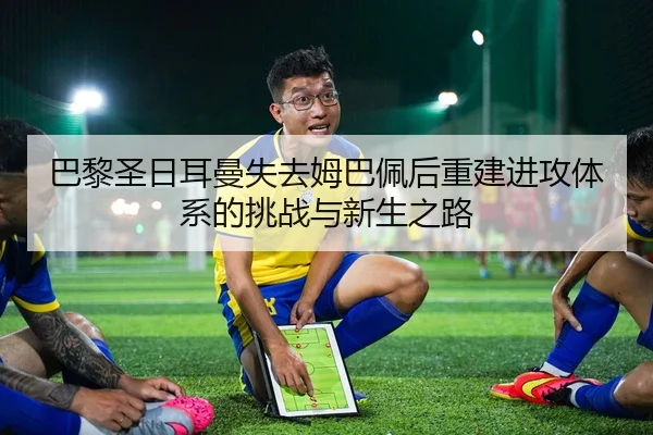 巴黎圣日耳曼失去姆巴佩后重建进攻体系的挑战与新生之路
