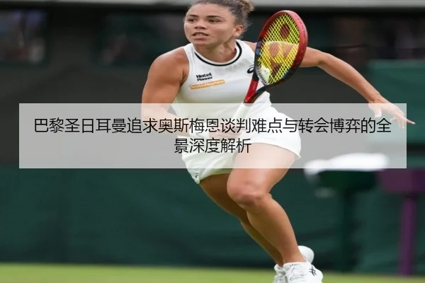 巴黎圣日耳曼追求奥斯梅恩谈判难点与转会博弈的全景深度解析